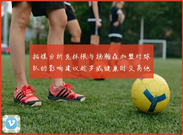 拓媒分析克林根与杨瀚森加盟对球队的影响建议趁罗威健康时交易他