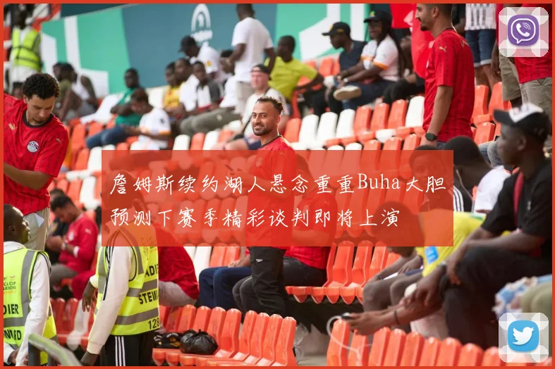 詹姆斯续约湖人悬念重重Buha大胆预测下赛季精彩谈判即将上演
