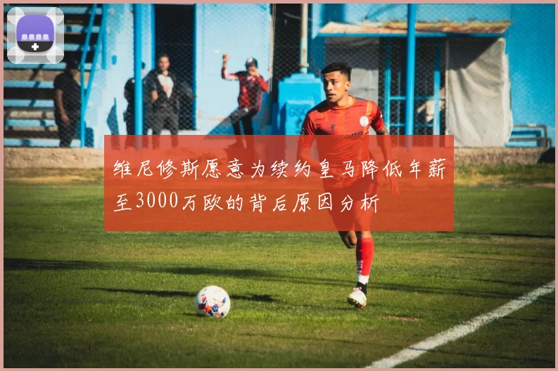 维尼修斯愿意为续约皇马降低年薪至3000万欧的背后原因分析