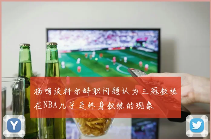 杨鸣谈科尔辞职问题认为三冠教练在NBA几乎是终身教练的现象