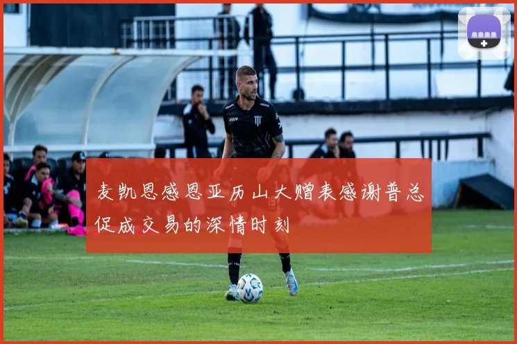 麦凯恩感恩亚历山大赠表感谢普总促成交易的深情时刻