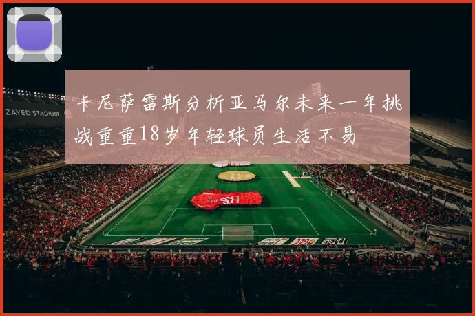 卡尼萨雷斯分析亚马尔未来一年挑战重重18岁年轻球员生活不易