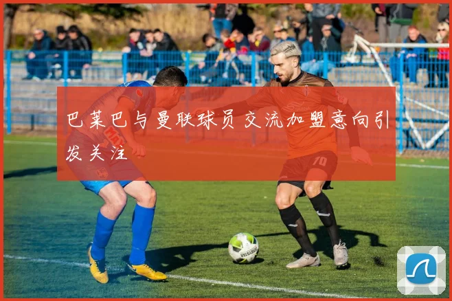巴莱巴与曼联球员交流加盟意向引发关注