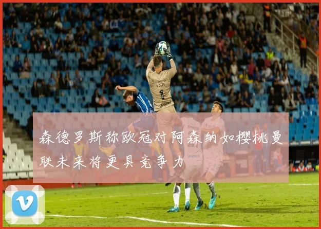 森德罗斯称欧冠对阿森纳如樱桃曼联未来将更具竞争力