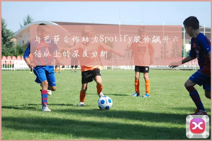 与巴萨合作助力Spotify股价飙升六倍以上的深度分析