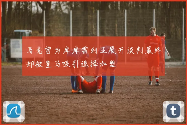 马竞曾为库库雷利亚展开谈判最终却被皇马吸引选择加盟
