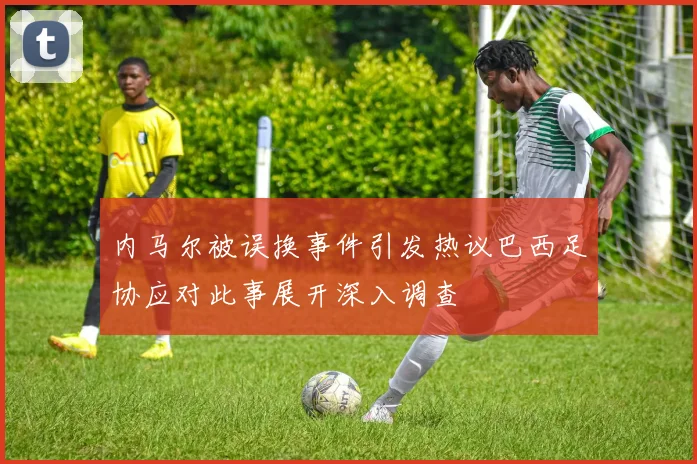 内马尔被误换事件引发热议巴西足协应对此事展开深入调查