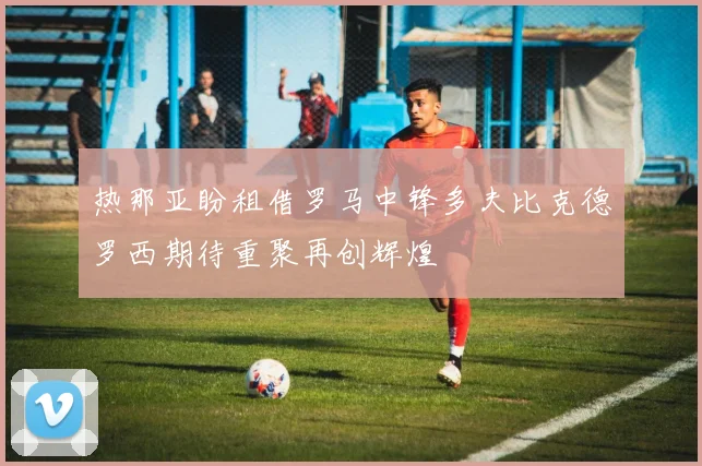 热那亚盼租借罗马中锋多夫比克德罗西期待重聚再创辉煌