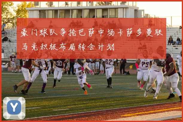 豪门球队争抢巴萨中场卡萨多曼联马竞积极布局转会计划
