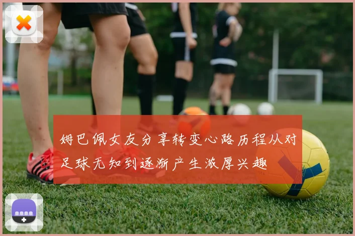 姆巴佩女友分享转变心路历程从对足球无知到逐渐产生浓厚兴趣