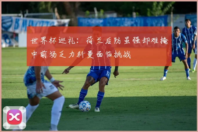 世界杯巡礼：荷兰后防虽强却难掩中前场乏力科曼面临挑战