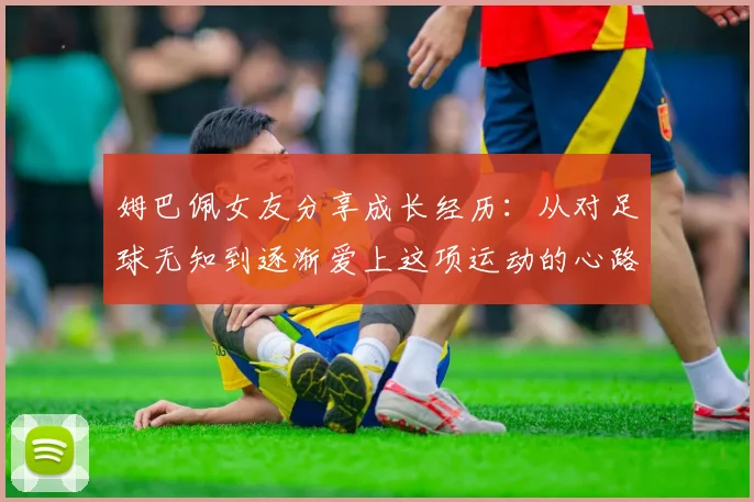 姆巴佩女友分享成长经历：从对足球无知到逐渐爱上这项运动的心路历程