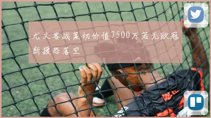 尤文客战莱切价值7500万若无欧冠新援恐落空