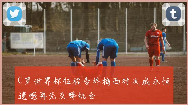 C罗世界杯征程告终梅西对决成永恒遗憾再无交锋机会