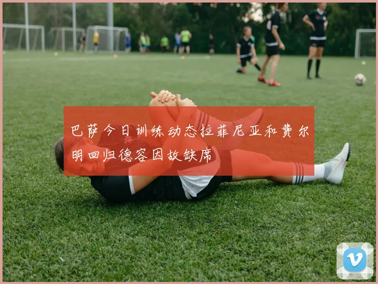 巴萨今日训练动态拉菲尼亚和费尔明回归德容因故缺席