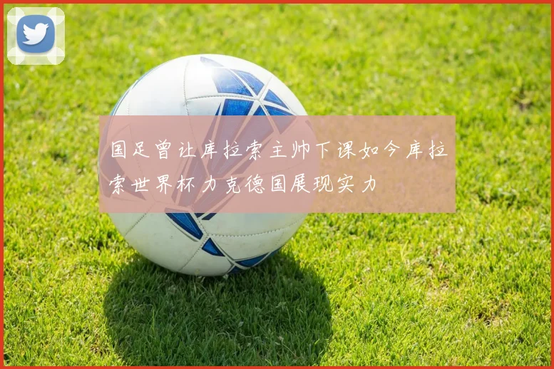 国足曾让库拉索主帅下课如今库拉索世界杯力克德国展现实力