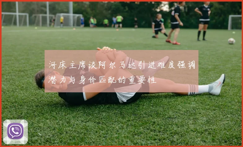 河床主席谈阿尔马达引进难度强调潜力与身价匹配的重要性