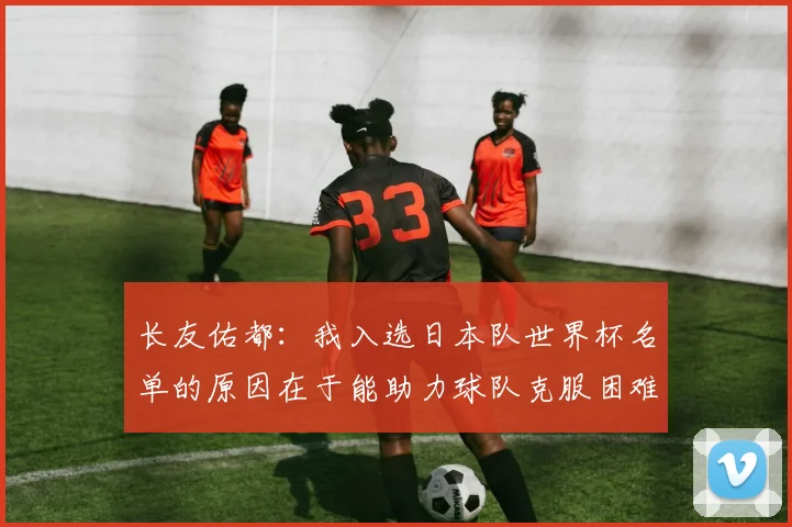 长友佑都：我入选日本队世界杯名单的原因在于能助力球队克服困难