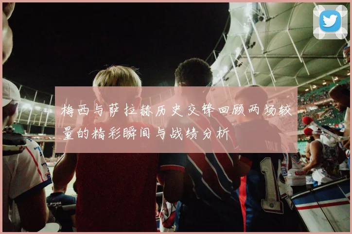 梅西与萨拉赫历史交锋回顾两场较量的精彩瞬间与战绩分析