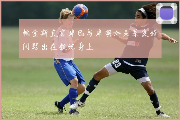 帕金斯直言库巴与库明加关系良好问题出在教练身上