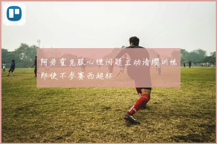 阿劳霍克服心理问题主动请缨训练即使不参赛西超杯