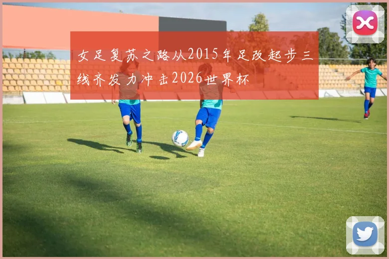女足复苏之路从2015年足改起步三线齐发力冲击2026世界杯