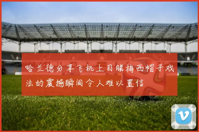 哈兰德分享飞机上目睹梅西帽子戏法的震撼瞬间令人难以置信