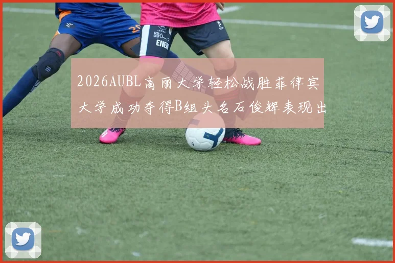 2026AUBL高丽大学轻松战胜菲律宾大学成功夺得B组头名石俊辉表现出色