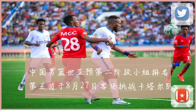 中国男篮世亚预第二阶段小组排名第五将于8月27日客场挑战卡塔尔队