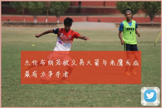 杰伦布朗若被交易火箭与老鹰或成最有力争夺者