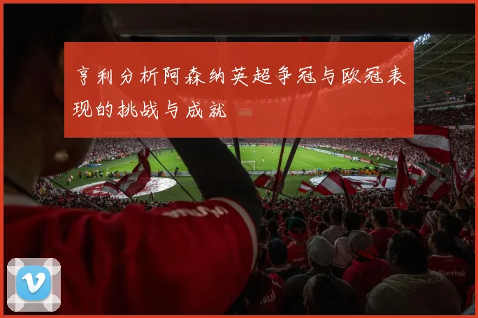 亨利分析阿森纳英超争冠与欧冠表现的挑战与成就