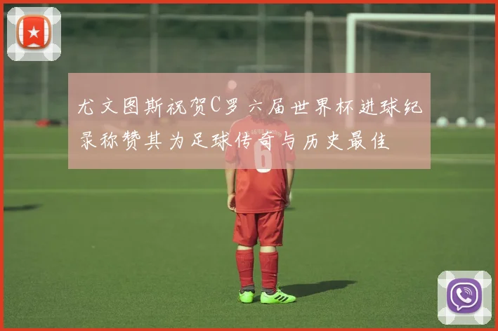 尤文图斯祝贺C罗六届世界杯进球纪录称赞其为足球传奇与历史最佳