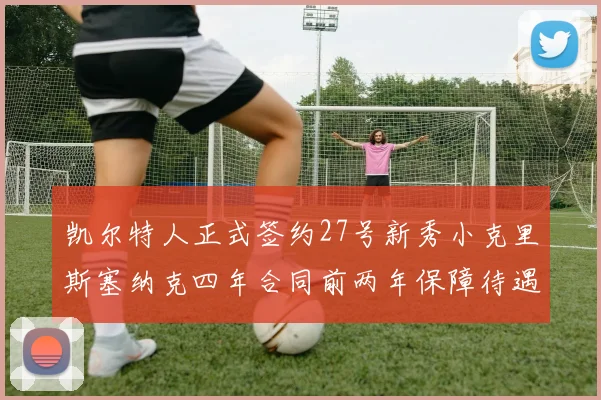 凯尔特人正式签约27号新秀小克里斯塞纳克四年合同前两年保障待遇明确