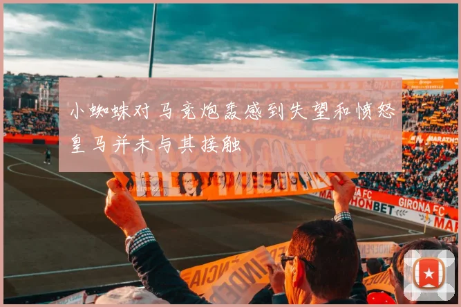 小蜘蛛对马竞炮轰感到失望和愤怒皇马并未与其接触