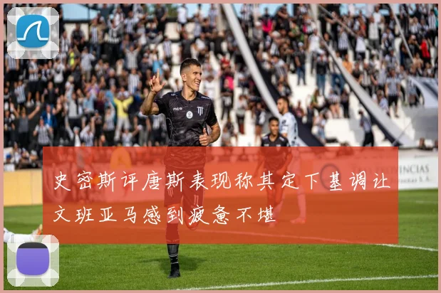史密斯评唐斯表现称其定下基调让文班亚马感到疲惫不堪