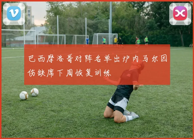 巴西摩洛哥对阵名单出炉内马尔因伤缺席下周恢复训练