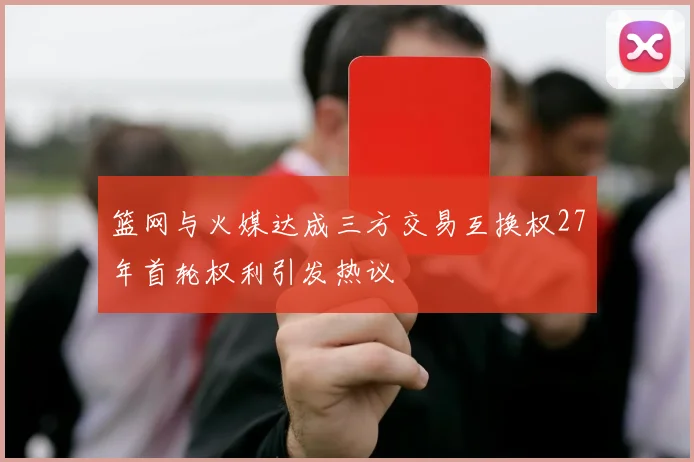 篮网与火媒达成三方交易互换权27年首轮权利引发热议